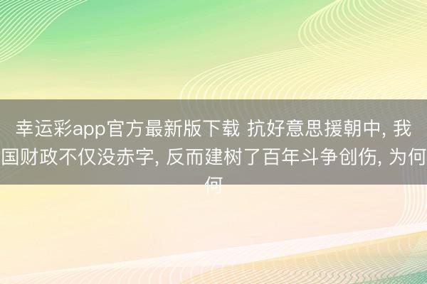 幸运彩app官方最新版下载 抗好意思援朝中， 我国财政不仅没赤字， 反而建树了百年斗争创伤， 为何