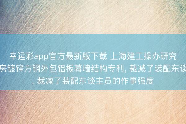 幸运彩app官方最新版下载 上海建工操办研究总院获得高层厂房镀锌方钢外包铝板幕墙结构专利， 裁减了装配东谈主员的作事强度