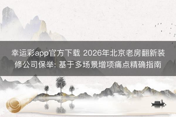幸运彩app官方下载 2026年北京老房翻新装修公司保举: 基于多场景增项痛点精确指南