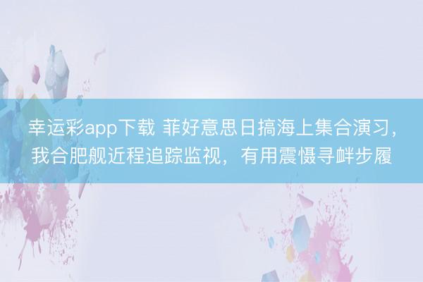 幸运彩app下载 菲好意思日搞海上集合演习，我合肥舰近程追踪监视，有用震慑寻衅步履