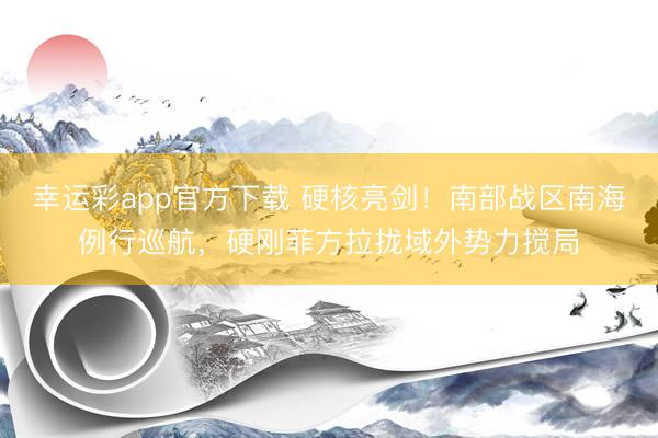 幸运彩app官方下载 硬核亮剑!南部战区南海例行巡航,硬刚菲方拉拢域外势力搅局