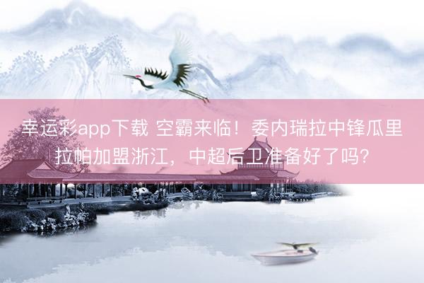 幸运彩app下载 空霸来临!委内瑞拉中锋瓜里拉帕加盟浙江,中超后卫准备好了吗?
