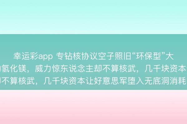幸运彩app 专钻核协议空子照旧“环保型”大杀器？中国引爆听说中的氢化镁，威力惊东说念主却不算核武，几千块资本让好意思军堕入无底洞消耗战
