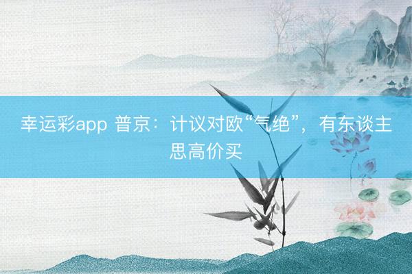 幸运彩app 普京：计议对欧“气绝”，有东谈主思高价买