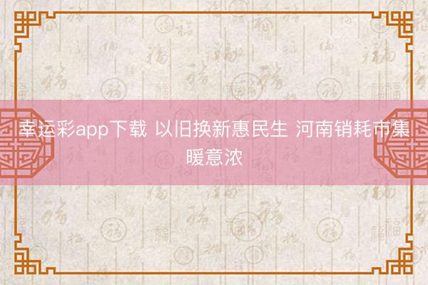 幸运彩app下载 以旧换新惠民生 河南销耗市集暖意浓