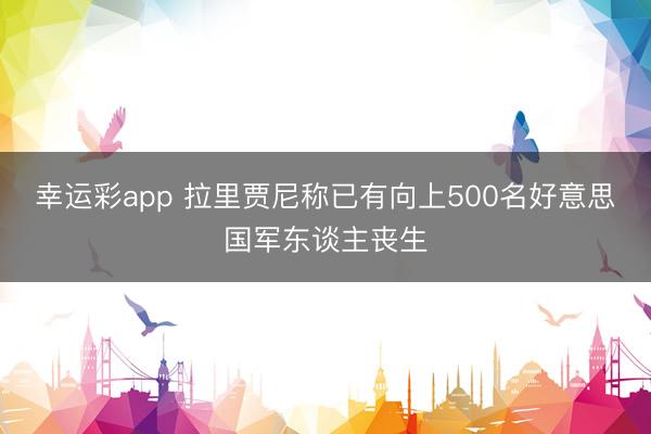 幸运彩app 拉里贾尼称已有向上500名好意思国军东谈主丧生