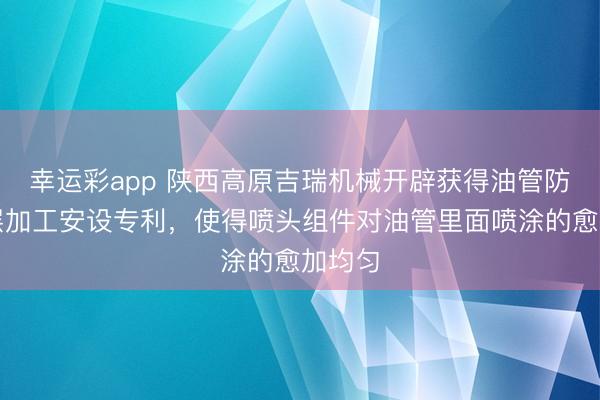幸运彩app 陕西高原吉瑞机械开辟获得油管防蜡涂层加工安设专利，使得喷头组件对油管里面喷涂的愈加均匀