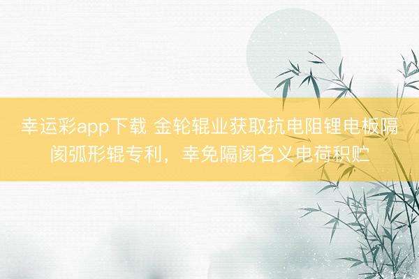 幸运彩app下载 金轮辊业获取抗电阻锂电板隔阂弧形辊专利，幸免隔阂名义电荷积贮