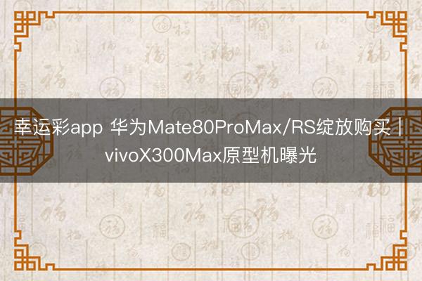 幸运彩app 华为Mate80ProMax/RS绽放购买 | vivoX300Max原型机曝光