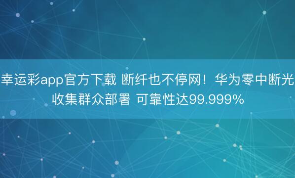 幸运彩app官方下载 断纤也不停网！华为零中断光收集群众部署 可靠性达99.999%
