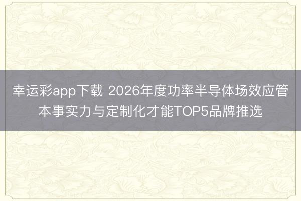 幸运彩app下载 2026年度功率半导体场效应管本事实力与定制化才能TOP5品牌推选