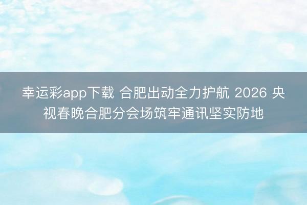 幸运彩app下载 合肥出动全力护航 2026 央视春晚合肥分会场筑牢通讯坚实防地