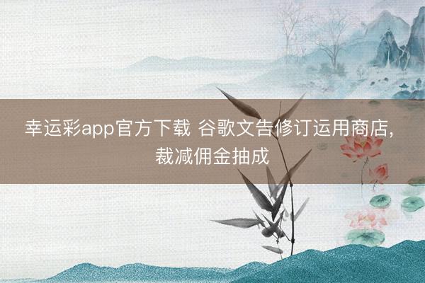 幸运彩app官方下载 谷歌文告修订运用商店， 裁减佣金抽成