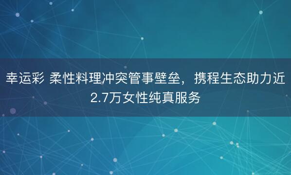 幸运彩 柔性料理冲突管事壁垒,携程生态助力近2.7万女性纯真服务