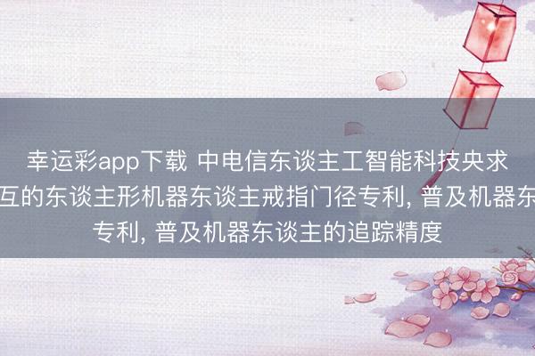 幸运彩app下载 中电信东谈主工智能科技央求基于东谈主物交互的东谈主形机器东谈主戒指门径专利， 普及机器东谈主的追踪精度